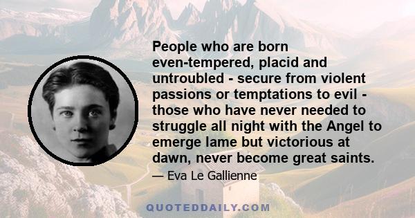 People who are born even-tempered, placid and untroubled - secure from violent passions or temptations to evil - those who have never needed to struggle all night with the Angel to emerge lame but victorious at dawn,