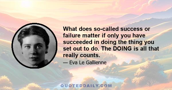 What does so-called success or failure matter if only you have succeeded in doing the thing you set out to do. The DOING is all that really counts.