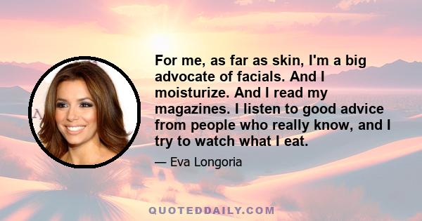 For me, as far as skin, I'm a big advocate of facials. And I moisturize. And I read my magazines. I listen to good advice from people who really know, and I try to watch what I eat.