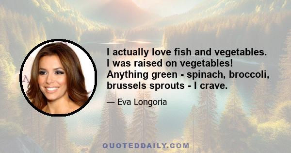 I actually love fish and vegetables. I was raised on vegetables! Anything green - spinach, broccoli, brussels sprouts - I crave.