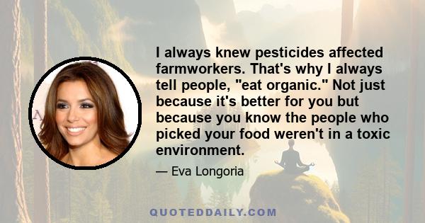 I always knew pesticides affected farmworkers. That's why I always tell people, eat organic. Not just because it's better for you but because you know the people who picked your food weren't in a toxic environment.