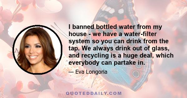 I banned bottled water from my house - we have a water-filter system so you can drink from the tap. We always drink out of glass, and recycling is a huge deal, which everybody can partake in.