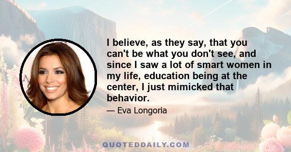 I believe, as they say, that you can't be what you don't see, and since I saw a lot of smart women in my life, education being at the center, I just mimicked that behavior.