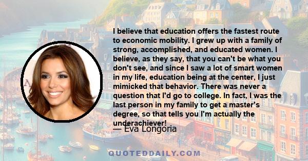 I believe that education offers the fastest route to economic mobility. I grew up with a family of strong, accomplished, and educated women. I believe, as they say, that you can't be what you don't see, and since I saw