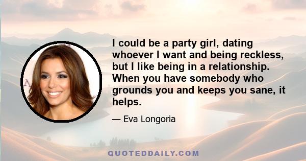 I could be a party girl, dating whoever I want and being reckless, but I like being in a relationship. When you have somebody who grounds you and keeps you sane, it helps.