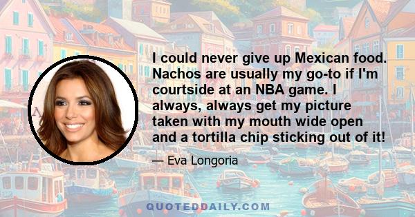 I could never give up Mexican food. Nachos are usually my go-to if I'm courtside at an NBA game. I always, always get my picture taken with my mouth wide open and a tortilla chip sticking out of it!