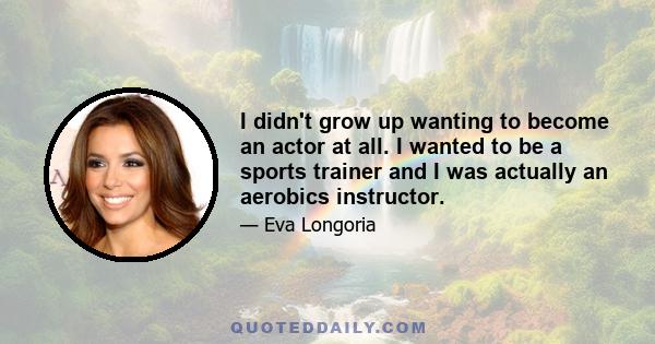 I didn't grow up wanting to become an actor at all. I wanted to be a sports trainer and I was actually an aerobics instructor.