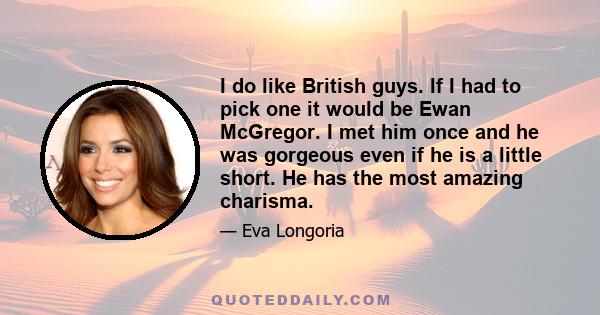 I do like British guys. If I had to pick one it would be Ewan McGregor. I met him once and he was gorgeous even if he is a little short. He has the most amazing charisma.