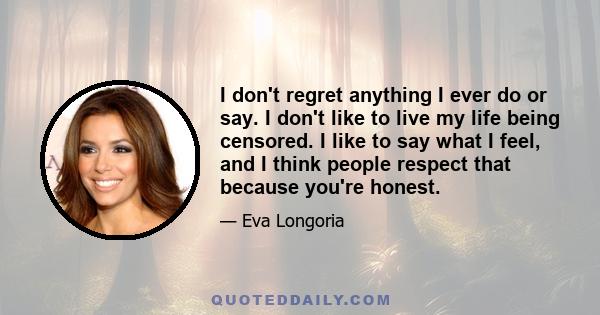 I don't regret anything I ever do or say. I don't like to live my life being censored. I like to say what I feel, and I think people respect that because you're honest.