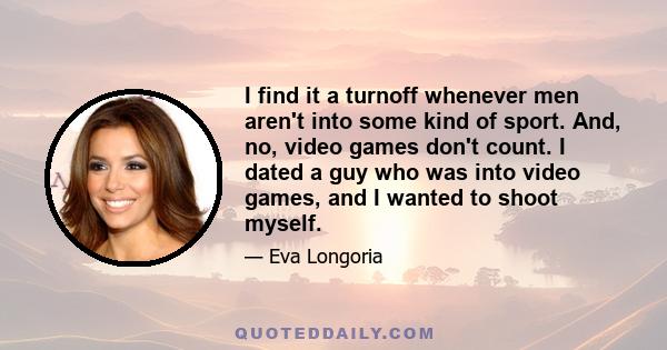 I find it a turnoff whenever men aren't into some kind of sport. And, no, video games don't count. I dated a guy who was into video games, and I wanted to shoot myself.