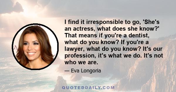 I find it irresponsible to go, 'She's an actress, what does she know?' That means if you're a dentist, what do you know? If you're a lawyer, what do you know? It's our profession, it's what we do. It's not who we are.