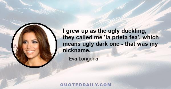 I grew up as the ugly duckling, they called me 'la prieta fea', which means ugly dark one - that was my nickname.