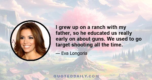 I grew up on a ranch with my father, so he educated us really early on about guns. We used to go target shooting all the time.