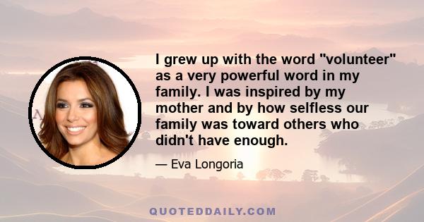 I grew up with the word volunteer as a very powerful word in my family. I was inspired by my mother and by how selfless our family was toward others who didn't have enough.