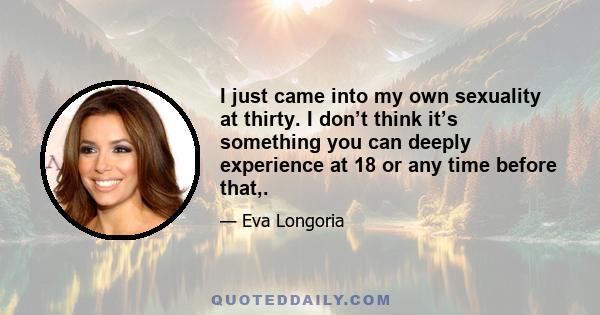 I just came into my own sexuality at thirty. I don’t think it’s something you can deeply experience at 18 or any time before that,.