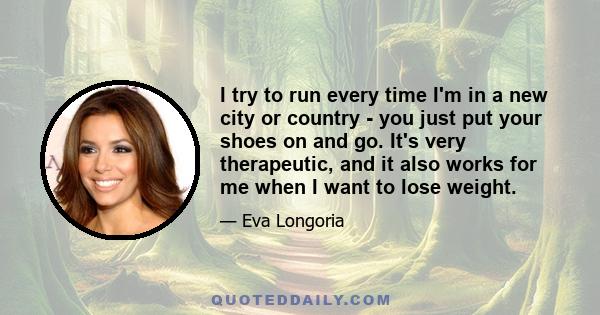 I try to run every time I'm in a new city or country - you just put your shoes on and go. It's very therapeutic, and it also works for me when I want to lose weight.