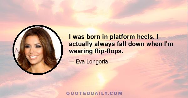 I was born in platform heels. I actually always fall down when I'm wearing flip-flops.