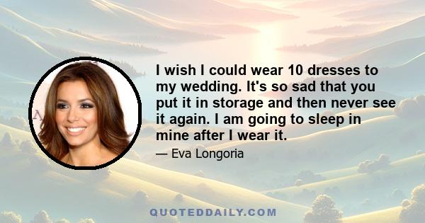 I wish I could wear 10 dresses to my wedding. It's so sad that you put it in storage and then never see it again. I am going to sleep in mine after I wear it.