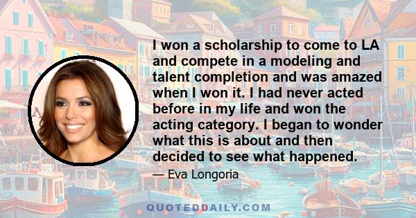 I won a scholarship to come to LA and compete in a modeling and talent completion and was amazed when I won it. I had never acted before in my life and won the acting category. I began to wonder what this is about and