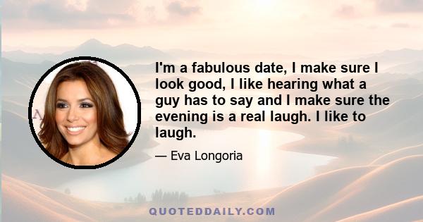 I'm a fabulous date, I make sure I look good, I like hearing what a guy has to say and I make sure the evening is a real laugh. I like to laugh.