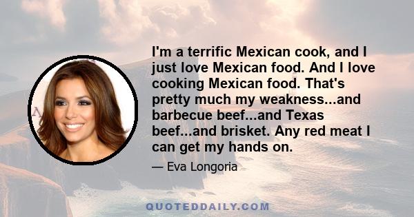 I'm a terrific Mexican cook, and I just love Mexican food. And I love cooking Mexican food. That's pretty much my weakness...and barbecue beef...and Texas beef...and brisket. Any red meat I can get my hands on.