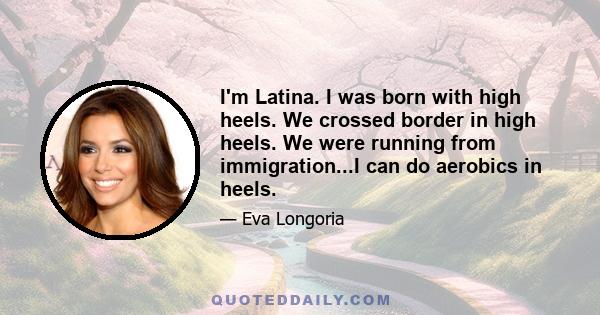 I'm Latina. I was born with high heels. We crossed border in high heels. We were running from immigration...I can do aerobics in heels.