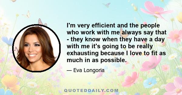 I'm very efficient and the people who work with me always say that - they know when they have a day with me it's going to be really exhausting because I love to fit as much in as possible.