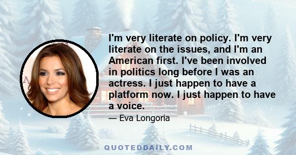 I'm very literate on policy. I'm very literate on the issues, and I'm an American first. I've been involved in politics long before I was an actress. I just happen to have a platform now. I just happen to have a voice.