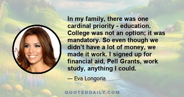 In my family, there was one cardinal priority - education. College was not an option; it was mandatory. So even though we didn’t have a lot of money, we made it work. I signed up for financial aid, Pell Grants, work