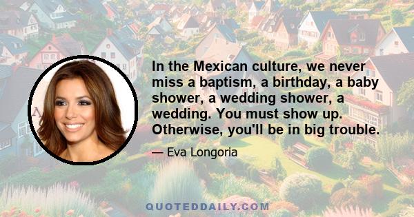 In the Mexican culture, we never miss a baptism, a birthday, a baby shower, a wedding shower, a wedding. You must show up. Otherwise, you'll be in big trouble.