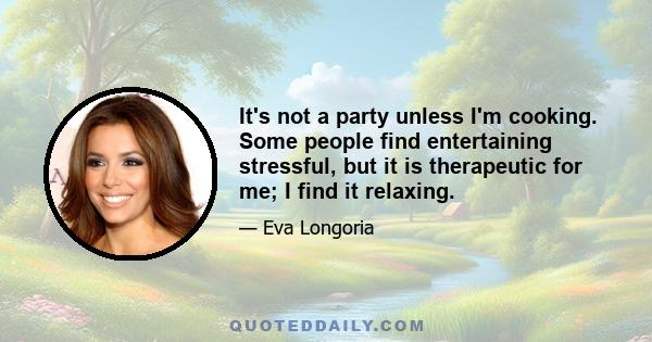 It's not a party unless I'm cooking. Some people find entertaining stressful, but it is therapeutic for me; I find it relaxing.