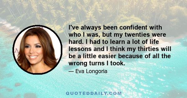 I've always been confident with who I was, but my twenties were hard. I had to learn a lot of life lessons and I think my thirties will be a little easier because of all the wrong turns I took.