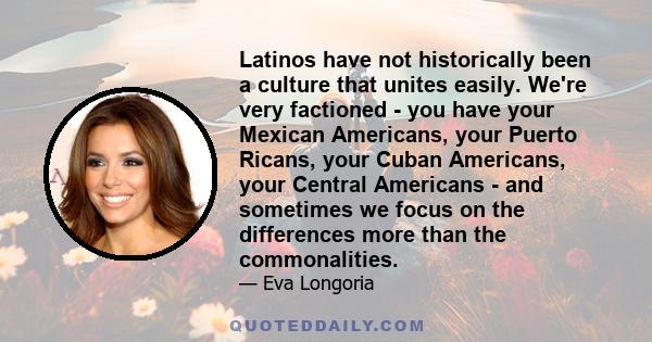 Latinos have not historically been a culture that unites easily. We're very factioned - you have your Mexican Americans, your Puerto Ricans, your Cuban Americans, your Central Americans - and sometimes we focus on the