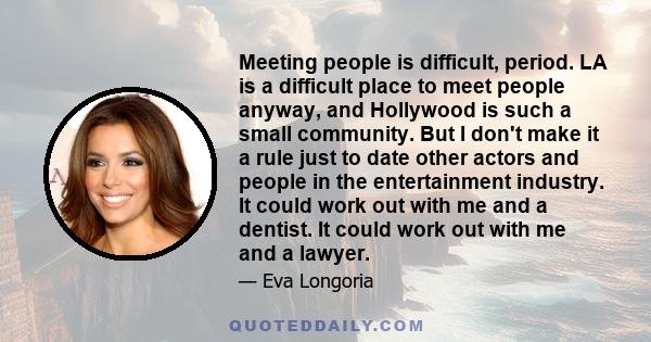 Meeting people is difficult, period. LA is a difficult place to meet people anyway, and Hollywood is such a small community. But I don't make it a rule just to date other actors and people in the entertainment industry. 