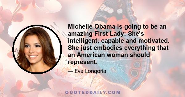 Michelle Obama is going to be an amazing First Lady: She's intelligent, capable and motivated. She just embodies everything that an American woman should represent.