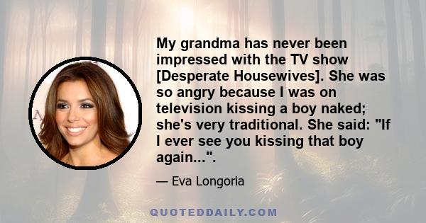 My grandma has never been impressed with the TV show [Desperate Housewives]. She was so angry because I was on television kissing a boy naked; she's very traditional. She said: If I ever see you kissing that boy