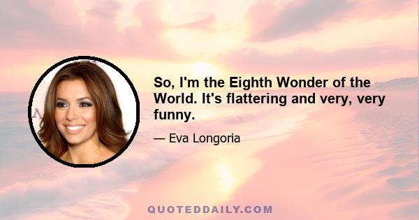 So, I'm the Eighth Wonder of the World. It's flattering and very, very funny.