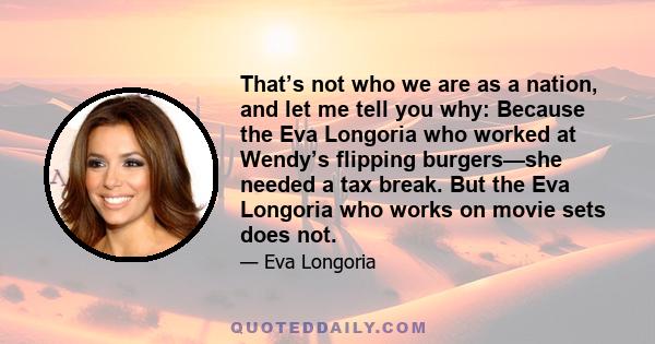 That’s not who we are as a nation, and let me tell you why: Because the Eva Longoria who worked at Wendy’s flipping burgers—she needed a tax break. But the Eva Longoria who works on movie sets does not.