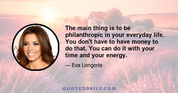 The main thing is to be philanthropic in your everyday life. You don't have to have money to do that. You can do it with your time and your energy.