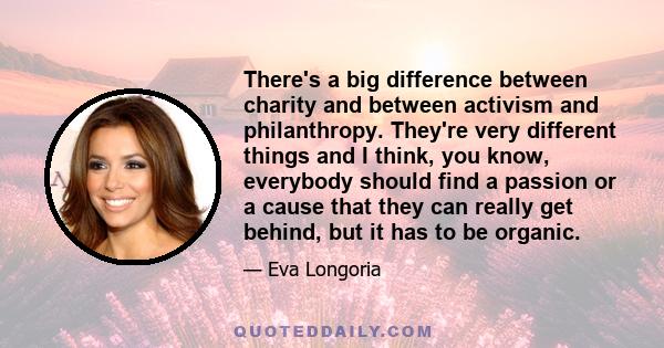 There's a big difference between charity and between activism and philanthropy. They're very different things and I think, you know, everybody should find a passion or a cause that they can really get behind, but it has 