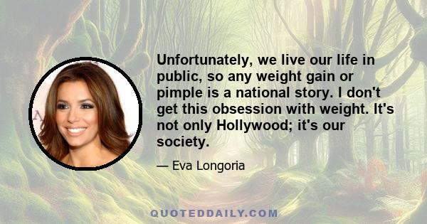 Unfortunately, we live our life in public, so any weight gain or pimple is a national story. I don't get this obsession with weight. It's not only Hollywood; it's our society.