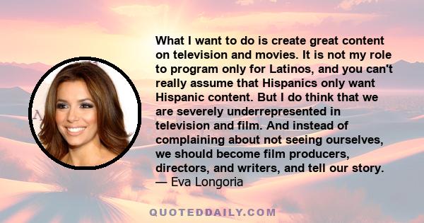 What I want to do is create great content on television and movies. It is not my role to program only for Latinos, and you can't really assume that Hispanics only want Hispanic content. But I do think that we are