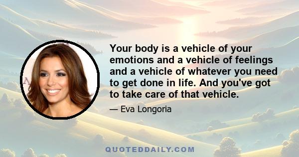 Your body is a vehicle of your emotions and a vehicle of feelings and a vehicle of whatever you need to get done in life. And you've got to take care of that vehicle.