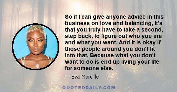 So if I can give anyone advice in this business on love and balancing, it's that you truly have to take a second, step back, to figure out who you are and what you want. And it is okay if those people around you don't