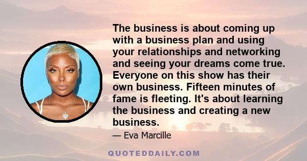 The business is about coming up with a business plan and using your relationships and networking and seeing your dreams come true. Everyone on this show has their own business. Fifteen minutes of fame is fleeting. It's