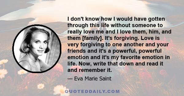 I don't know how I would have gotten through this life without someone to really love me and I love them, him, and them [family]. It's forgiving. Love is very forgiving to one another and your friends and it's a