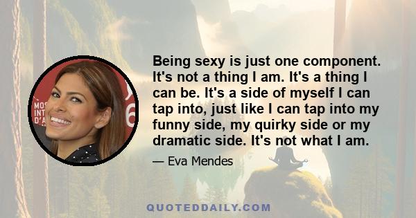 Being sexy is just one component. It's not a thing I am. It's a thing I can be. It's a side of myself I can tap into, just like I can tap into my funny side, my quirky side or my dramatic side. It's not what I am.