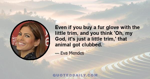 Even if you buy a fur glove with the little trim, and you think 'Oh, my God, it's just a little trim,' that animal got clubbed.