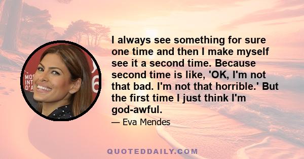 I always see something for sure one time and then I make myself see it a second time. Because second time is like, 'OK, I'm not that bad. I'm not that horrible.' But the first time I just think I'm god-awful.