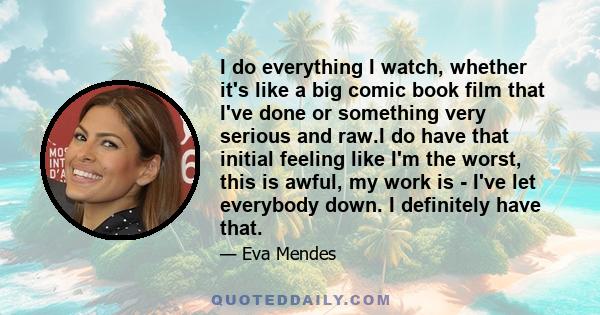 I do everything I watch, whether it's like a big comic book film that I've done or something very serious and raw.I do have that initial feeling like I'm the worst, this is awful, my work is - I've let everybody down. I 